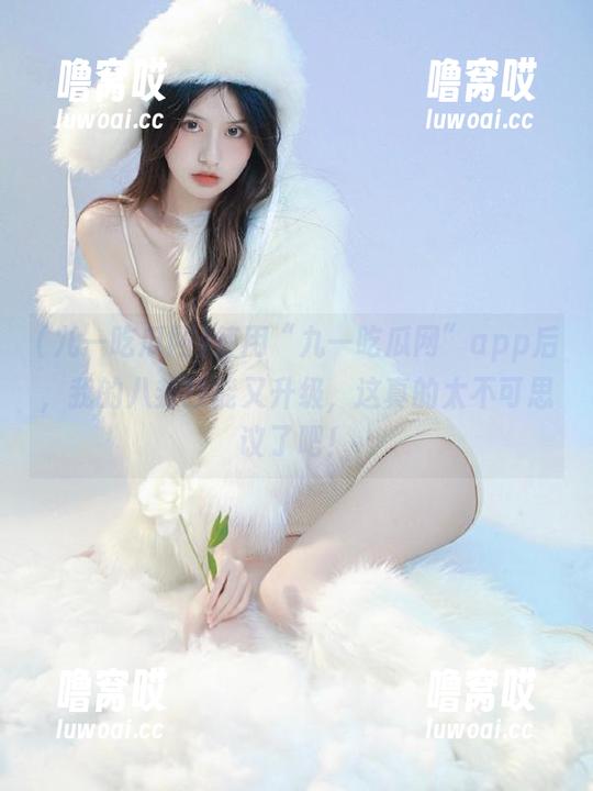 使用“九一吃瓜网”app后，我的八卦技能又升级，这真的太不可思议了吧！