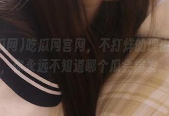吃瓜网官网，不打烊的理由就是，你永远不知道哪个瓜会爆发。