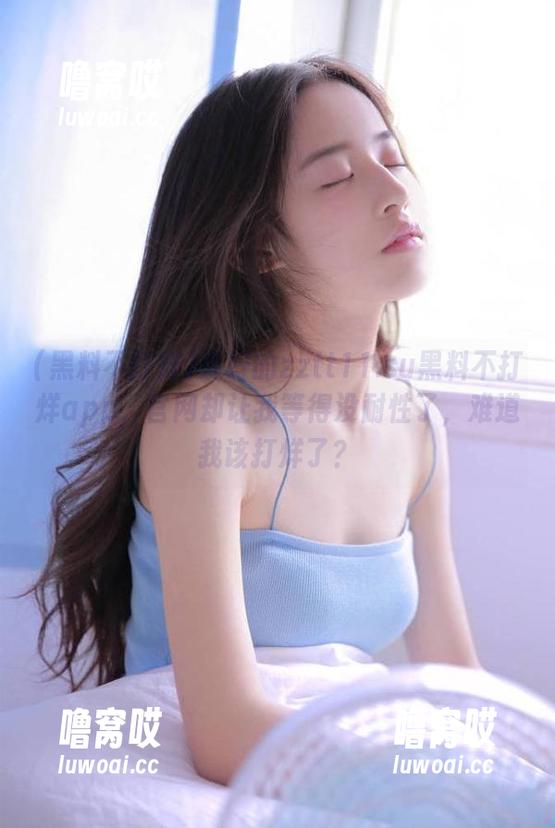 说好的zztt11.su黑料不打烊app，官网却让我等得没耐性了，难道我该打烊了？