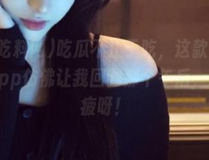 吃瓜不止于吃，这款黑料吃料网app仿佛让我回到那个午后，乐此不疲呀！