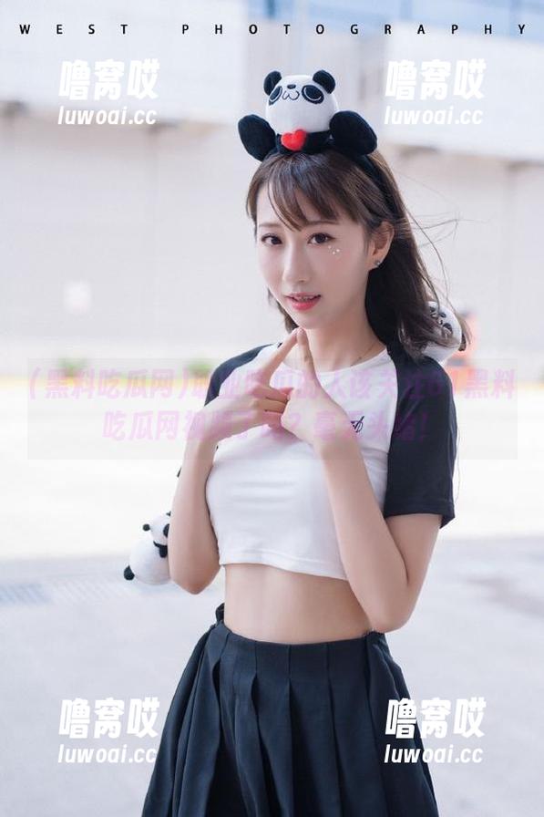 黑料吃瓜网 职业吃瓜的人该关注61黑料吃瓜网视频了吗?毫无头绪!