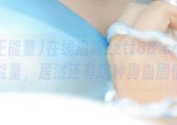 在线追踪zztt88 ccm黑料正能量，居然还有这种狗血剧情？